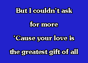 But I couldn't ask
for more

'Cause your love is

die greatest gift of all