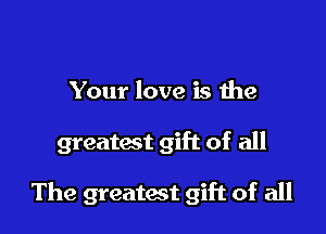 Your love is the

greatact gift of all

The greatest gift of all