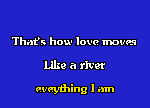 That's how love moves

Like a river

eveything I am