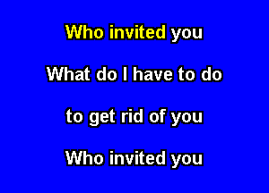 Who invited you
What do I have to do

to get rid of you

Who invited you