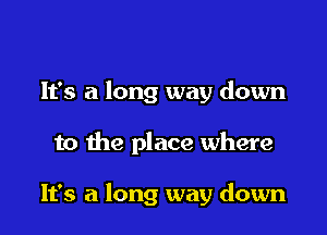 It's a long way down

to the place where

It's a long way down