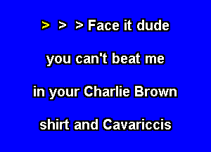 ??Face it dude

you can't beat me

in your Charlie Brown

shirt and Cavariccis