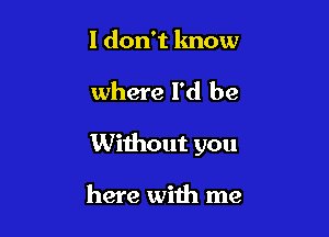 I don't know

where I'd be

Without you

here with me