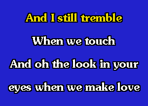 And I still tremble
When we touch
And oh the look in your

eyes when we make love