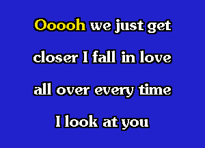 Ooooh we just get
closer I fall in love

all over every time

I look at you