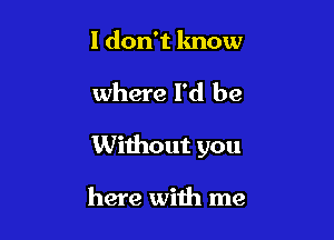 I don't know

where I'd be

Without you

here with me