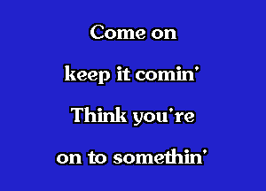 Come on

keep it comin'

Think you're

on to somethin'