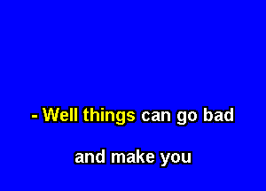 - Well things can go bad

and make you