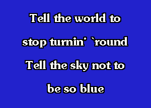 Tell the world to

stop tumin' round

Tell the sky not to

be so blue