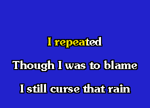 I repeated

Though I was to blame

I still curse that rain