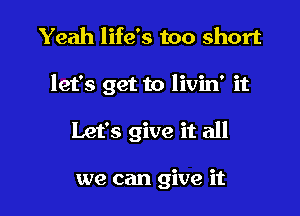 Yeah life's too short

let's get to livin' it

Let's give it all

we can give it
