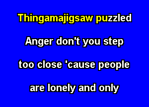 Thingamajigsaw puzzled

Anger don't you step

too close 'cause people

are lonely and only