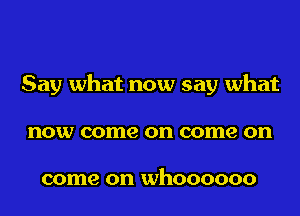 Say what now say what
now come on come on

come on WhOOOOOO