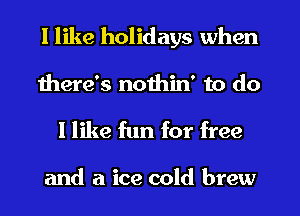 I like holidays when
there's nothin' to do
I like fun for free

and a ice cold brew
