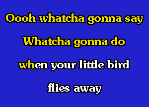 Oooh Whatcha gonna say
Whatcha gonna do
when your little bird

flies away