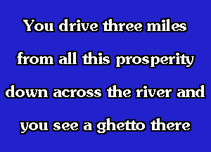 You drive three miles
from all this prosperity
down across the river and

you see a ghetto there