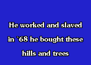 He worked and slaved

in 68 he bought these

hills and trees