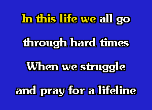 In this life we all go
through hard times
When we struggle

and pray for a lifeline
