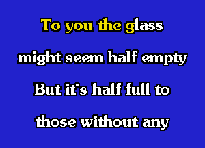 To you the glass
might seem half empty
But it's half full to

those without any