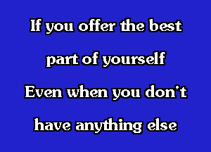 If you offer the best
part of yourself
Even when you don't

have anything else