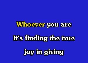 Whoever you are

It's finding the true

joy in giving