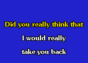 Did you really think that

I would really

take you back