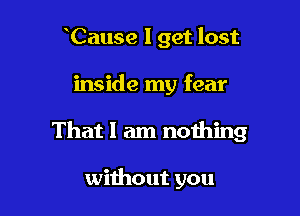 Cause I get lost

inside my fear

That I am nothing

without you