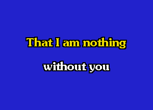 That I am nothing

without you