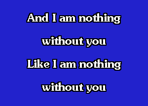 And I am nothing

without you

Like I am nothing

without you