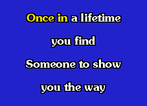 Once in a lifetime
you find

Someone to show

you the way