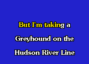 But I'm taking a

Greyhound on the

Hudson River Line