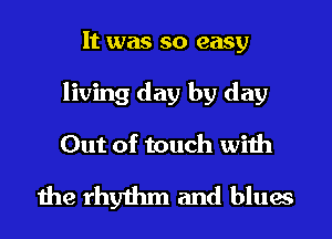 It was so easy
living day by day
Out of touch with

the rhythm and blues