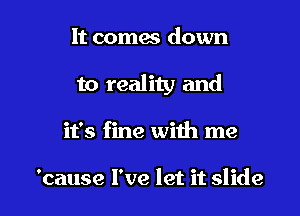 It comes down
to reality and

it's fine with me

'cause I've let it slide l