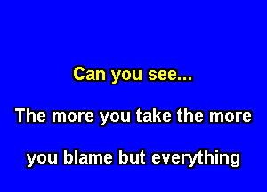 Can you see...

The more you take the more

you blame but everything