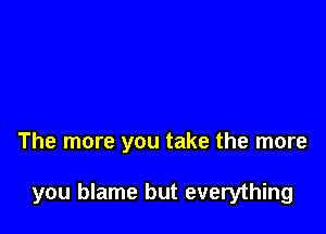 The more you take the more

you blame but everything