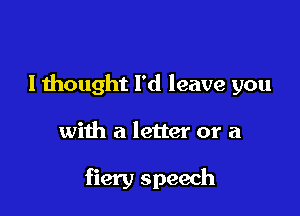 I thought I'd leave you

with a letter or a

fiery speech