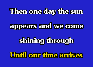 Then one day the sun
appears and we come
shining through

Until our time arrives