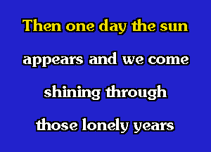 Then one day the sun
appears and we come
shining through

those lonely years
