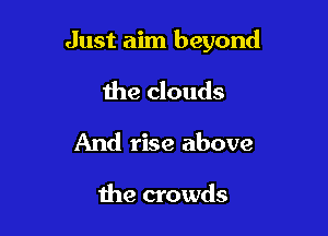 Just aim beyond

the clouds
And rise above

Ihe crowds