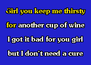 Girl you keep me thirsty
for another cup of wine
I got it bad for you girl

but I don't need a cure