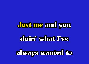 Just me and you

doin' what I've

always wanted to