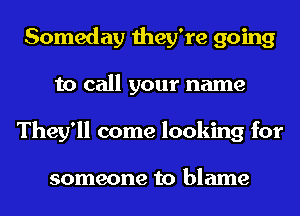 Someday they're going
to call your name
They'll come looking for

someone to blame