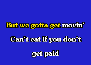 But we gotta get movin'

Can't eat if you don't

get paid