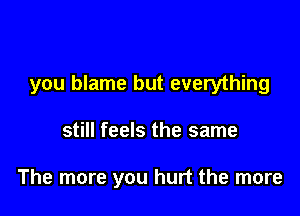 you blame but everything

still feels the same

The more you hurt the more