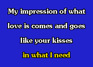 My impression of what
love is comes and goes
like your kisses

in what I need