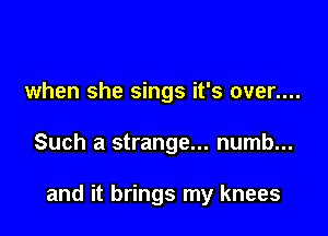 when she sings it's over....

Such a strange... numb...

and it brings my knees