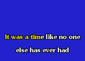 It was a time like no one

else has ever had