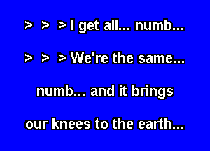 I get all... numb...

?' We're the same...
numb... and it brings

our knees to the earth...