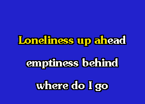loneliness up ahead

emptinacs behind

where do I go