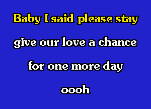 Baby I said please stay

give our love a chance

for one more day

oooh